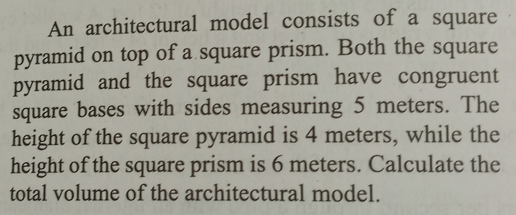 An architectural model consists of a square 
pyramid on top of a square prism. Both the square 
pyramid and the square prism have congruent 
square bases with sides measuring 5 meters. The 
height of the square pyramid is 4 meters, while the 
height of the square prism is 6 meters. Calculate the 
total volume of the architectural model.