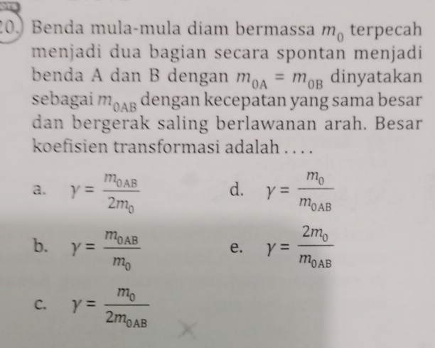 Benda mulaçmula diam bermassa m_0 terpecah
menjadi dua bagian secara spontan menjadi
benda A dan B dengan m_OA=m_OB dinyatakan
sebagai m_OAB dengan kecepatan yang sama besar
dan bergerak saling berlawanan arah. Besar
koefisien transformasi adalah . . . .
a. Y=frac m_0AB2m_0 gamma =frac m_0m_0AB
d.
b. gamma =frac m_0ABm_0 Y=frac 2m_0m_0AB
e.
C. gamma =frac m_02m_0AB