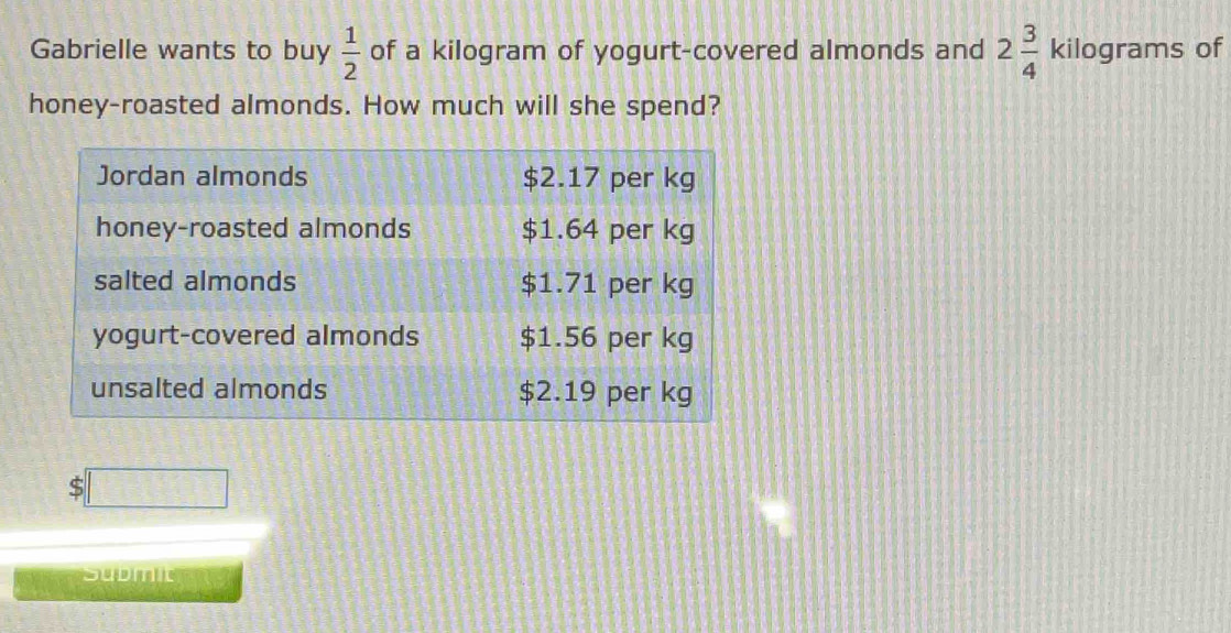 Gabrielle wants to buy  1/2  of a kilogram of yogurt-covered almonds and 2 3/4  kilograms of 
honey-roasted almonds. How much will she spend? 
:□ 
submit