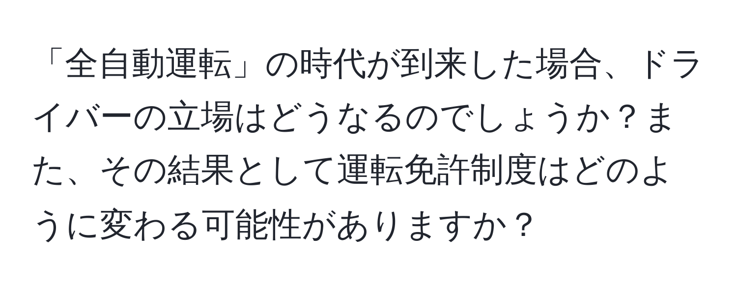 「全自動運転」の時代が到来した場合、ドライバーの立場はどうなるのでしょうか？また、その結果として運転免許制度はどのように変わる可能性がありますか？