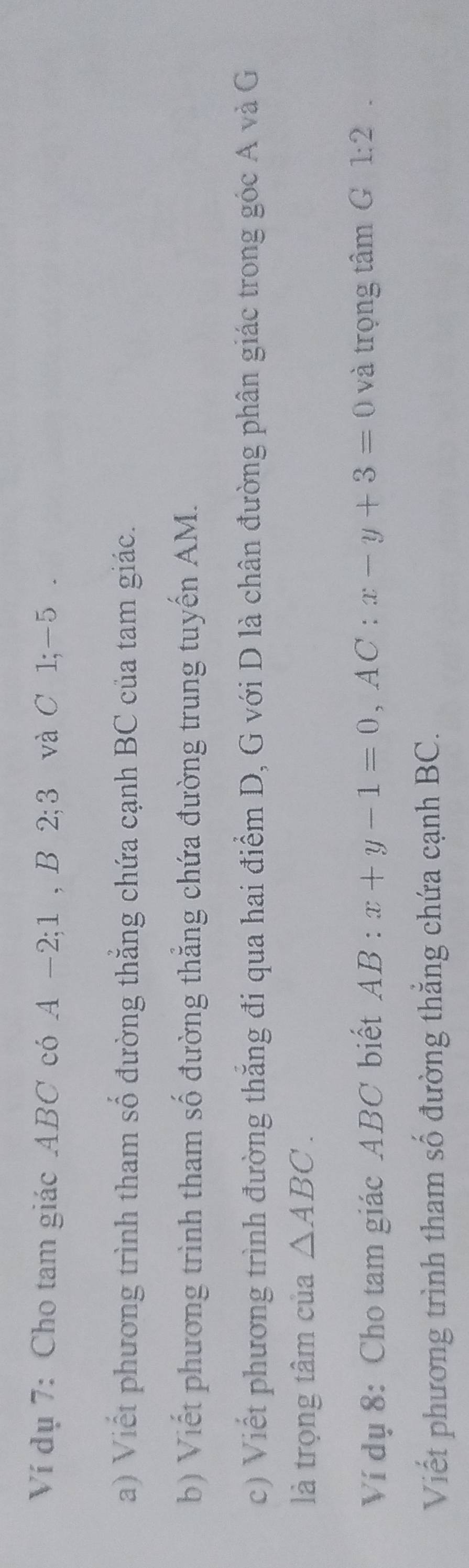 Ví dụ 7: Cho tam giác . ABC có A −2; 1 , B 2; 3 và C 1; −5. 
a) Viết phương trình tham số đường thẳng chứa cạnh BC của tam giác. 
b) Viết phương trình tham số đường thẳng chứa đường trung tuyến AM. 
c) Viết phương trình đường thăng đi qua hai điểm D, G với D là chân đường phân giác trong góc A và G 
là trọng tâm của △ ABC. 
Ví dụ 8: Cho tam giác ABC biết AB:x+y-1=0, AC:x-y+3=0 và trọng tâm G 1:2. 
Viết phương trình tham số đường thẳng chứa cạnh BC.