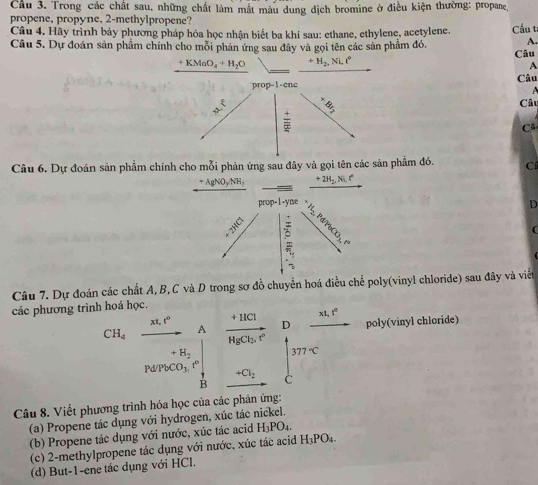 Trong các chất sau, những chất làm mất màu dung dịch bromine ở điều kiện thường: propane,
propene, propyne, 2-methylpropene?
Câu 4. Hãy trình bày phương pháp hóa học nhận biết ba khí sau: ethane, ethylene, acetylene. Cấu t
Câu 5. Dự đoán sản phẩm chính cho mỗi phản ứng sau đây và gọi tên các sản phầm đó.
A.
Câu
+KMnO_4+H_2O □  +H_2,Ni,t°
A
Câu
A^(x^8)endarray 
Câu
Câ
Câu 6. Dự đoán sản phẩm chính cho mỗi phản ứng sau đây và gọi tên các sản phầm đó.
C
+AgNO_3/NH_3 _ _  xrightarrow +2H_2,Ni,t°
prop-1-yne* H_2,Pd/PbCO_3,t^o
D
+2HCl
(
1
beginarrayr 30 -3 hline endarray
Câu 7. Dự đoán các chất A,B,C và D trong sơ đồ chuyển hoá điều chế poly(vinyl chloride) sau đây và viết
các phương trình hoá học.
xt,t^0 beginarrayr +HCl vector HgCl_2.r°endarray Dfrac xt,t° poly(vinyl chloride)
CH_4
A
+H_2 (□)°
Pd/PbCO_3.t° +Cl_2 beginarrayr □ 375°Cendarray
□  B
Câu 8. Viết phương trình hóa học của các phản ứng:
(a) Propene tác dụng với hydrogen, xúc tác nickel.
(b) Propene tác dụng với nước, xúc tác acid H_3PO_4.
(c) 2-methylpropene tác dụng với nước, xúc tác acid H_3PO_4.
(d) But-1-ene tác dụng với HCl.