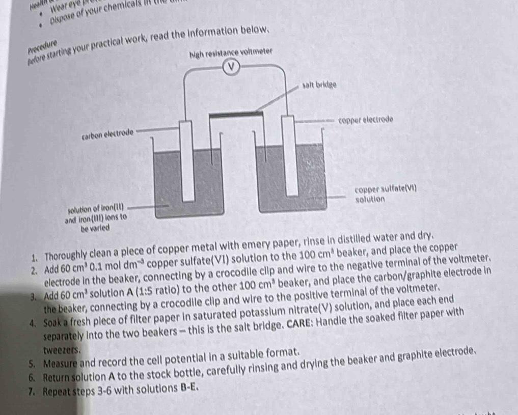 Wear ey e 
. Dispose of your chemicals II II 
Before starting your practical work, read the information below. 
Procedure 
1. Thoroughly clean a piece of copper metal with emery paper, rinse in distilled water and dry. 
2. Add 60cm^3 .1moldm^(-3) copper sulfate(VI) solution to the 100cm^3 beaker, and place the copper 
electrode in the beaker, connecting by a crocodile clip and wire to the negative terminal of the voltmeter. 
3. Add 60cm^3 solution A (1:5 ratio) to the other 100cm^3 beaker, and place the carbon/graphite electrode in 
the beaker, connecting by a crocodile clip and wire to the positive terminal of the voltmeter. 
4. Soak a fresh piece of filter paper in saturated potassium nitrate(V) solution, and place each end 
separately into the two beakers — this is the salt bridge. CARE: Handle the soaked filter paper with 
tweezers. 
5. Measure and record the cell potential in a suitable format. 
6. Return solution A to the stock bottle, carefully rinsing and drying the beaker and graphite electrode. 
7. Repeat steps 3-6 with solutions B-E.