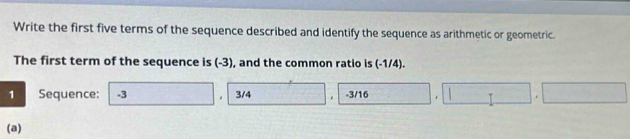 Write the first five terms of the sequence described and identify the sequence as arithmetic or geometric. 
The first term of the sequence is (-3), and the common ratio is (-1/4). 
1 Sequence: -3 3/4. -3/16. 
(a)