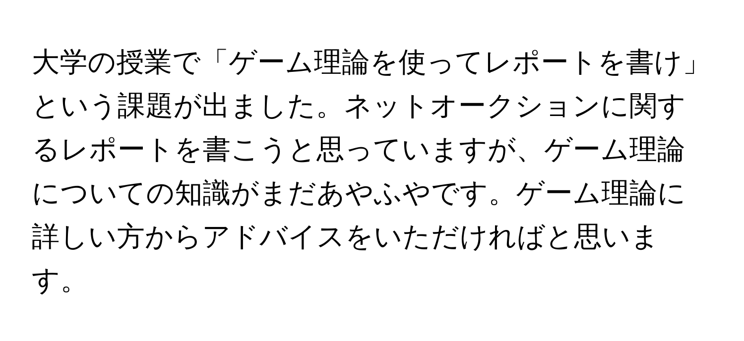 大学の授業で「ゲーム理論を使ってレポートを書け」という課題が出ました。ネットオークションに関するレポートを書こうと思っていますが、ゲーム理論についての知識がまだあやふやです。ゲーム理論に詳しい方からアドバイスをいただければと思います。