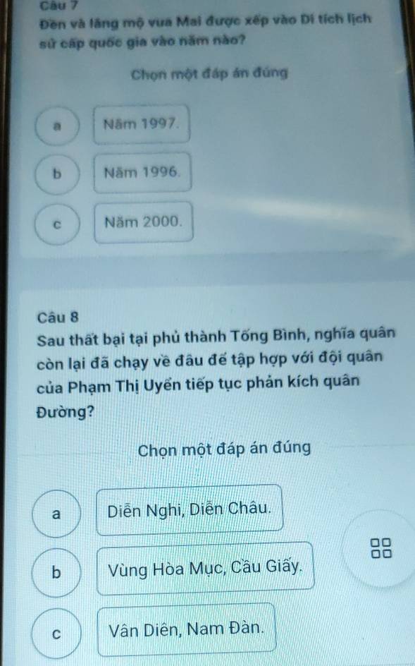 Đền và lãng mộ vua Mai được xếp vào Di tích lịch
sử cấp quốc gia vào năm nào?
Chọn một đáp án đúng
a Năm 1997.
b Năm 1996.
c Năm 2000.
Câu 8
Sau thất bại tại phủ thành Tống Bình, nghĩa quân
còn lại đã chạy về đâu đế tập hợp với đội quân
của Phạm Thị Uyển tiếp tục phản kích quân
Đường?
Chọn một đáp án đúng
a Diễn Nghi, Diễn Châu.
b Vùng Hòa Mục, Cầu Giấy.
C Vân Diên, Nam Đàn.