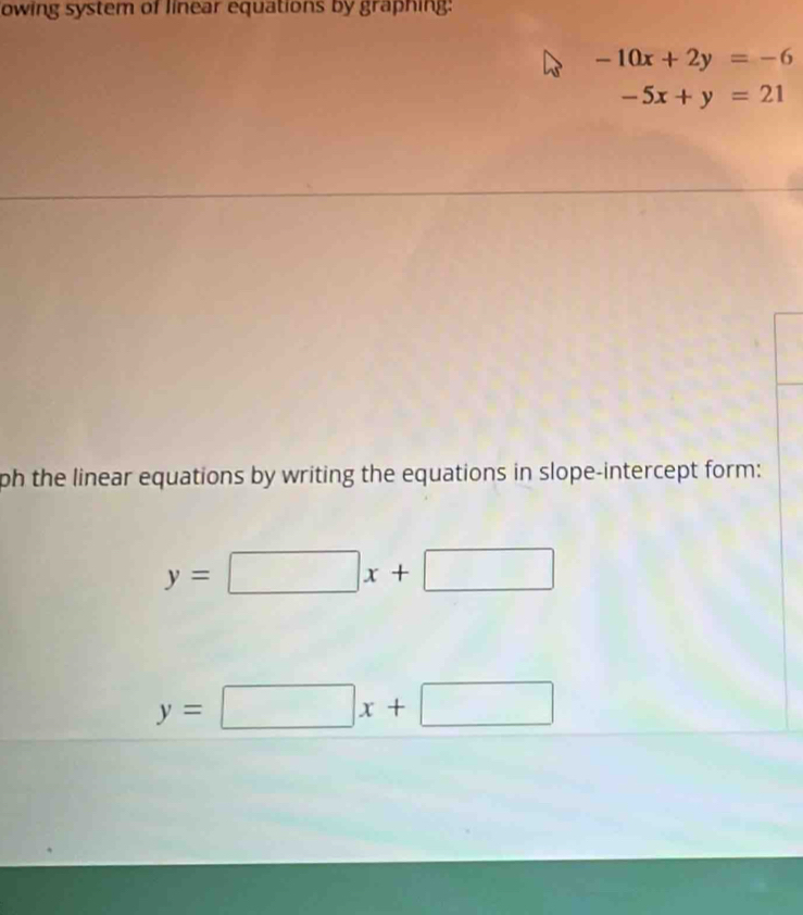 owing system of linear equations by graphing:
-10x+2y=-6
-5x+y=21
ph the linear equations by writing the equations in slope-intercept form:
y=□ x+□
y=□ x+□