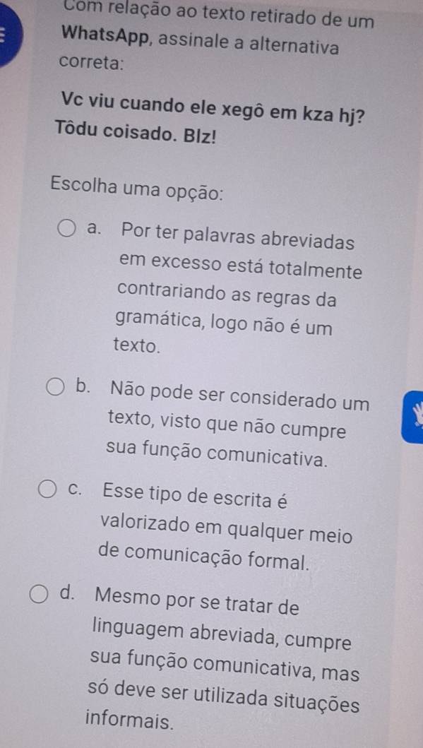 Com relação ao texto retirado de um
WhatsApp, assinale a alternativa
correta:
Vc viu cuando ele xegô em kza hj?
Tôdu coisado. Blz!
Escolha uma opção:
a. Por ter palavras abreviadas
em excesso está totalmente
contrariando as regras da
gramática, logo não é um
texto.
b. Não pode ser considerado um
texto, visto que não cumpre
sua função comunicativa.
c. Esse tipo de escrita é
valorizado em qualquer meio
de comunicação formal.
d. Mesmo por se tratar de
linguagem abreviada, cumpre
sua função comunicativa, mas
só deve ser utilizada situações
informais.