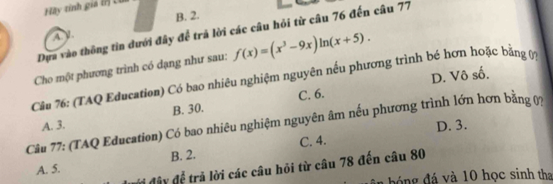 Hãy tinh giá ( U
B. 2.
Dựa vào thông tin dưới đây để trả lời các câu hỏi từ câu 76 đến câu 77
A).
Cho một phương trình có dạng như sau: f(x)=(x^3-9x)ln (x+5). 
Câu 76: (TAQ Education) Có bao nhiêu nghiệm nguyên nếu phương trình bé hơn hoặc bằng 07 D. Vô số.
C. 6.
A. 3. B. 30.
Câu 77: (TAQ Education) Có bao nhiêu nghiệm nguyên âm nếu phương trình lớn hơn bằng 07
D. 3.
C. 4.
A. 5. B. 2.
đi đây đễ trả lời các câu hỏi từ câu 78 đến câu 80
b n đ á à 10 học sinh tha