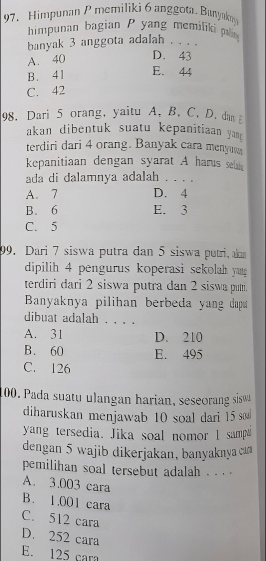 Himpunan P memiliki 6 anggota Bunyakny
himpunan bagian P yang memilikci palín
banyak 3 anggota adalah . . . .
A. 40
D. 43
B. 41
E. 44
C. 42
98. Dari 5 orang, yaitu A, B, C, D. dan E
akan dibentuk suatu kepanitiaan yan 
terdiri dari 4 orang. Banyak cara menyur
kepanitiaan dengan syarat A harus sea
ada di dalamnya adalah . . . .
A. 7 D. 4
B. 6 E. 3
C. 5
99. Dari 7 siswa putra dan 5 siswa putri, akm
dipilih 4 pengurus koperasi sekolah yang
terdiri dari 2 siswa putra dan 2 siswa put.
Banyaknya pilihan berbeda yang dap 
dibuat adalah . . . .
A. 31 D. 210
B. 60 E. 495
C. 126
100. Pada suatu ulangan harian, seseorang sisw
diharuskan menjawab 10 soal dari 15 s
yang tersedia. Jika soal nomor l sampu
dengan 5 wajib dikerjakan, banyaknya car
pemilihan soal tersebut adalah . . . .
A. 3.003 cara
B. 1.001 cara
C. 512 cara
D. 252 cara
E. 125 cara