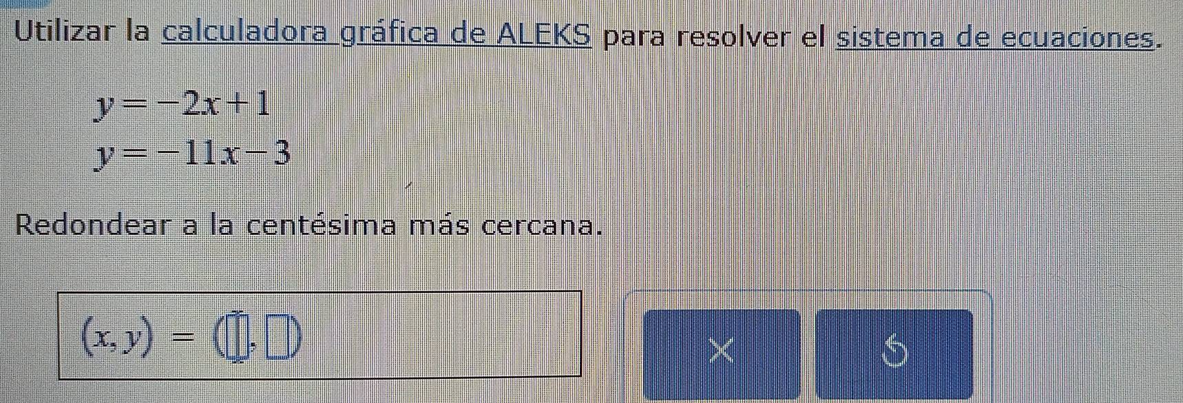 Utilizar la calculadora gráfica de ALEKS para resolver el sistema de ecuaciones.
y=-2x+1
y=-11x-3
Redondear a la centésima más cercana.
(x,y)=