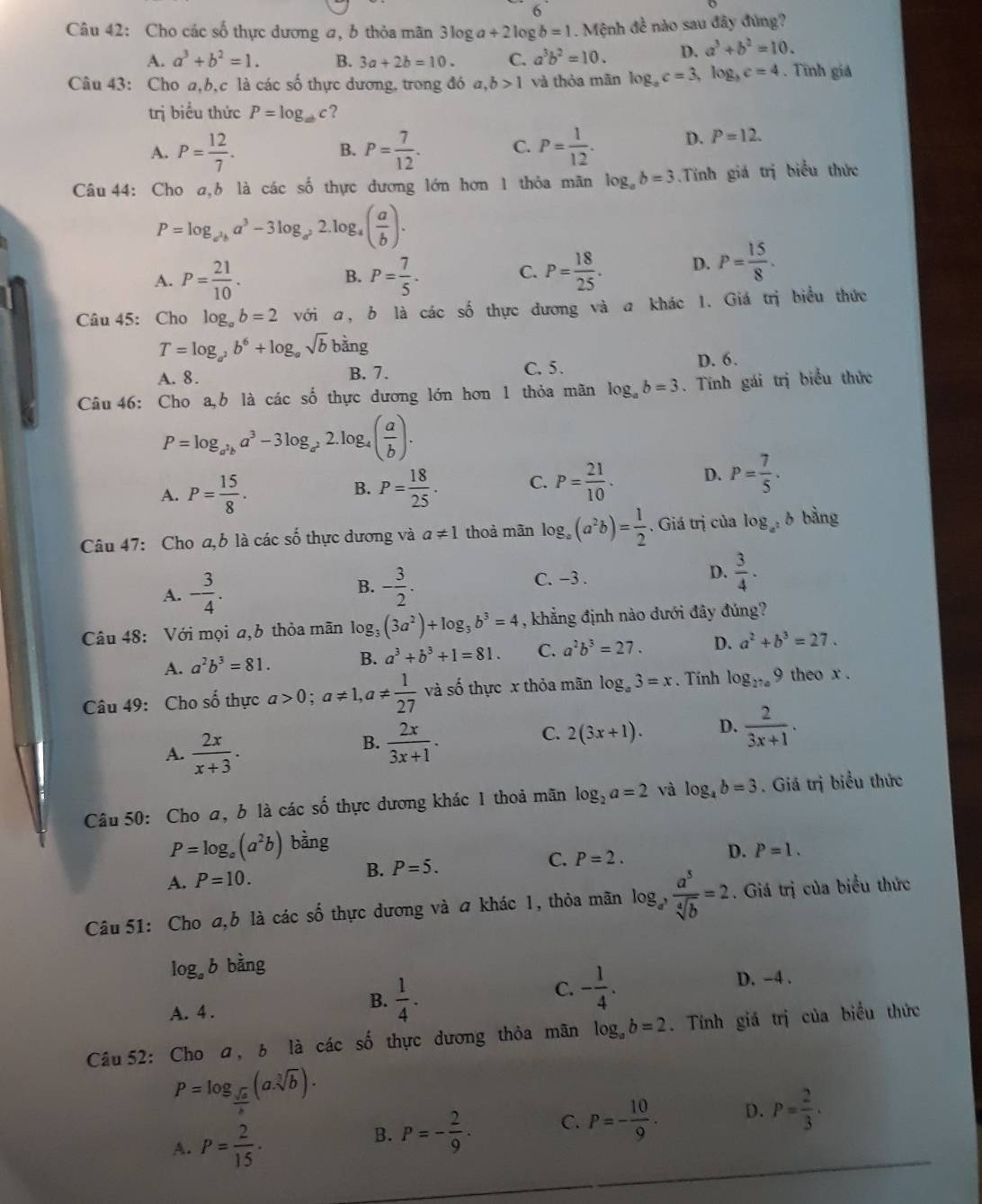 Cho các số thực dương a, b thỏa mãn 3log a+2log b=1.M ệnh đề nào sau đây đúng?
A. a^3+b^2=1. B. 3a+2b=10. C. a^3b^2=10. D. a^3+b^2=10.
Câu 43: Cho a,b,c là các số thực dương, trong đó a,b>1 và thòa mān log _ac=3,log _bc=4. Tĩnh giá
trị biểu thức P=log _abc ?
A. P= 12/7 . P= 7/12 . C. P= 1/12 . D. P=12.
B.
Câu 44: Cho a,b là các số thực dương lớn hơn 1 thỏa mãn log _ab=3.Tính giá trị biểu thức
P=log _a^2ba^3-3log _a^22.log _a( a/b ).
A. P= 21/10 . P= 7/5 . P= 18/25 . D. P= 15/8 .
B.
C.
Câu 45: Cho log _ab=2 với a, b là các số thực đương và a khác 1. Giá trị biểu thức
T=log _a^2b^6+log _asqrt(b)b^(dot a)ng
A. 8. B. 7. C. 5. D. 6.
Câu 46: Cho a,b là các shat 0 thực dương lớn hơn 1 thỏa mãn log _ab=3. Tính gái trị biểu thức
P=log _a^2ba^3-3log _a^22. log ( a/b ).
A. P= 15/8 . P= 18/25 . C. P= 21/10 . D. P= 7/5 .
B.
Câu 47: Cho a,b là các số thực dương và a!= 1 thoả mãn log _a(a^2b)= 1/2 . Giá trị của log _a^2b bàng
A. - 3/4 . B. - 3/2 . C. -3 . D.  3/4 · 
Câu 48: Với mọi a,6 thỏa mãn log, (3a^2)+log _3b^3=4 , khẳng định nào dưới đây đúng?
A. a^2b^3=81. B. a^3+b^3+1=81. C. a^2b^3=27. D. a^2+b^3=27.
Câu 49: Cho số thực a>0;a!= 1,a!=  1/27  và số thực x thỏa mãn log _a3=x. Tính log _27a9 theo x .
A.  2x/x+3 .
B.  2x/3x+1 .
C. 2(3x+1). D.  2/3x+1 .
Câu 50: Cho a, b là các số thực dương khác 1 thoả mãn log _2a=2 và log _4b=3. Giá trị biểu thức
P=log _e(a^2b) bằng
A. P=10. P=5. C. P=2. D. P=1.
B.
Câu 51: Cho a,b là các số thực dương và a khác 1, thỏa mãn log _a, a^5/sqrt[4](b) =2. Giá trị của biểu thức
log _ab bằng
A. 4 .
B.  1/4 .
C. - 1/4 . D. -4 .
Câu 52: Cho a, b là các số thực dương thỏa mãn log _ab=2. Tính giá trị của biểu thức
P=log _ sqrt(a)/b (a· sqrt[3](b)).
A. P= 2/15 .
B. P=- 2/9 · C. P=- 10/9 . D. P= 2/3 .