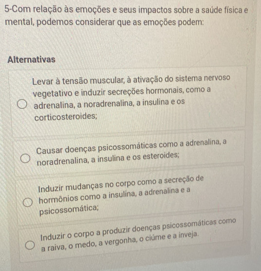 5-Com relação às emoções e seus impactos sobre a saúde física e
mental, podemos considerar que as emoções podem:
Alternativas
Levar à tensão muscular, à ativação do sistema nervoso
vegetativo e induzir secreções hormonais, como a
adrenalina, a noradrenalina, a insulina e os
corticosteroides;
Causar doenças psicossomáticas como a adrenalina, a
noradrenalina, a insulina e os esteroides;
Induzir mudanças no corpo como a secreção de
hormônios como a insulína, a adrenalina e a
psicossomática;
Induzir o corpo a produzir doenças psicossomáticas como
a raiva, o medo, a vergonha, o ciúme e a inveja.