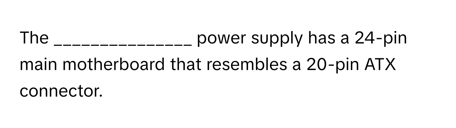 The _______________ power supply has a 24-pin main motherboard that resembles a 20-pin ATX connector.