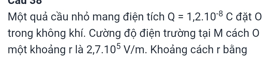 Cat 
Một quả cầu nhỏ mang điện tích Q=1,2.10^(-8)C đặt O 
trong không khí. Cường độ điện trường tại M cách O 
một khoảng r là 2,7.10^5V/m. Khoảng cách r bằng