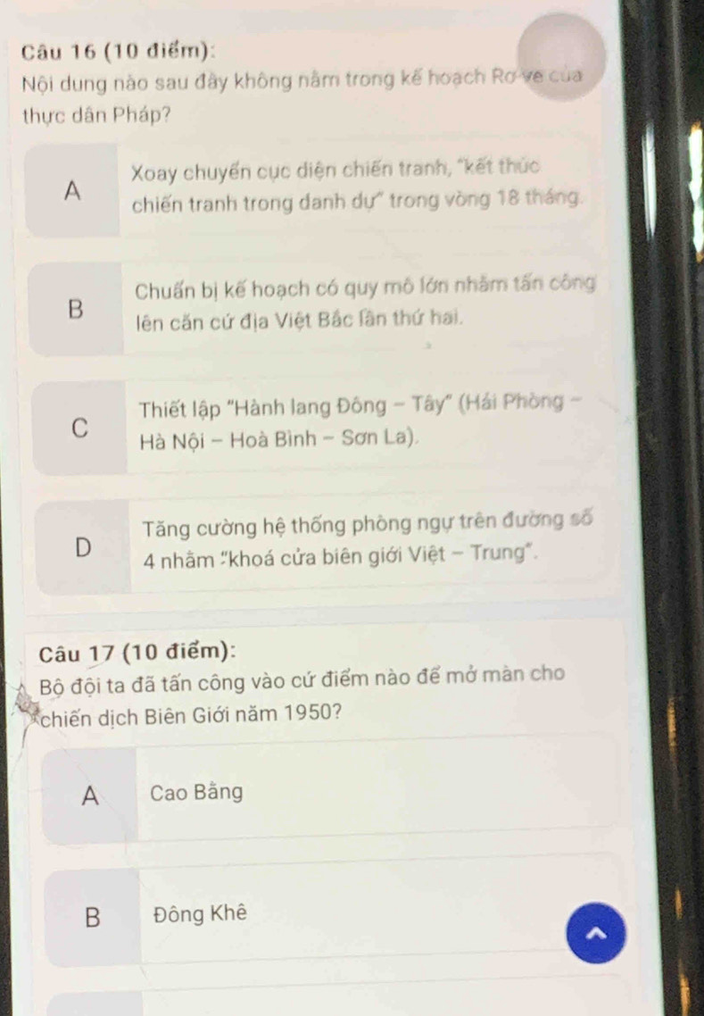 Nội dung nào sau đây không nằm trong kế hoạch Rơ ve của
thực dân Pháp?
A Xoay chuyển cục diện chiến tranh, "kết thức
chiến tranh trong danh dự" trong vòng 18 tháng.
Chuấn bị kế hoạch có quy mô lớn nhằm tấn công
B lên căn cứ địa Việt Bắc lần thứ hai.
C Thiết lập "Hành lang Đông - Tây" (Hải Phòng -
Hà Nội - Hoà Bình - Sơn La).
D Tăng cường hệ thống phòng ngự trên đường số
4 nhâm "khoá cửa biên giới Việt - Trung".
Câu 17 (10 điểm):
Bộ đội ta đã tấn công vào cứ điểm nào để mở màn cho
chiến dịch Biên Giới năm 1950?
A Cao Bằng
B Đông Khê