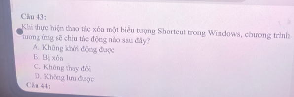 Khi thực hiện thao tác xóa một biểu tượng Shortcut trong Windows, chương trình
tương ứng sẽ chịu tác động nào sau đây?
A. Không khởi động được
B. Bị xóa
C. Không thay đổi
D. Không lưu được
Câu 44: