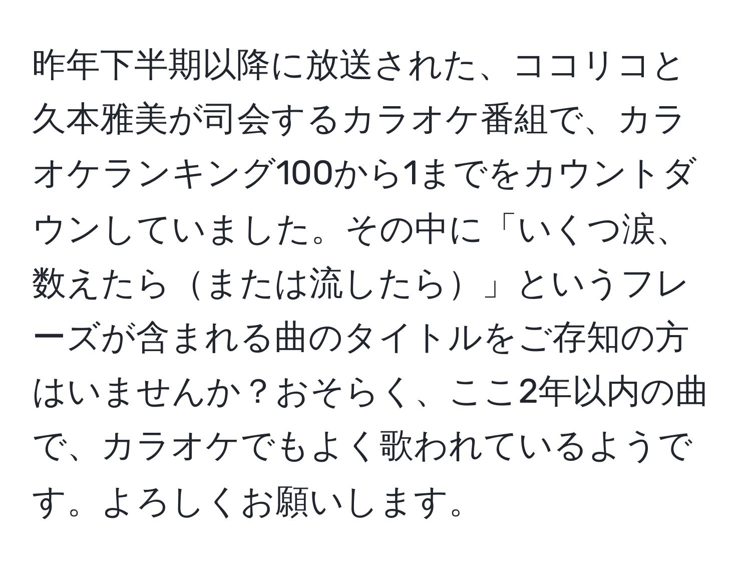 昨年下半期以降に放送された、ココリコと久本雅美が司会するカラオケ番組で、カラオケランキング100から1までをカウントダウンしていました。その中に「いくつ涙、数えたらまたは流したら」というフレーズが含まれる曲のタイトルをご存知の方はいませんか？おそらく、ここ2年以内の曲で、カラオケでもよく歌われているようです。よろしくお願いします。