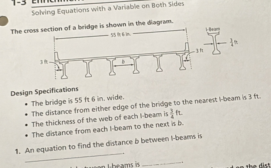 1-3
Solving Equations with a Variable on Both Sides
The dge is shown in the diagram.
Design Specifications
The bridge is 55 ft 6 in. wide.
The distance from either edge of the bridge to the nearest I-beam is 3 ft.
The thickness of the web of each I-beam is  3/4 ft.
The distance from each I-beam to the next is b.
_
1. An equation to find the distance b between I-beams is
.
e   b e ams is _.