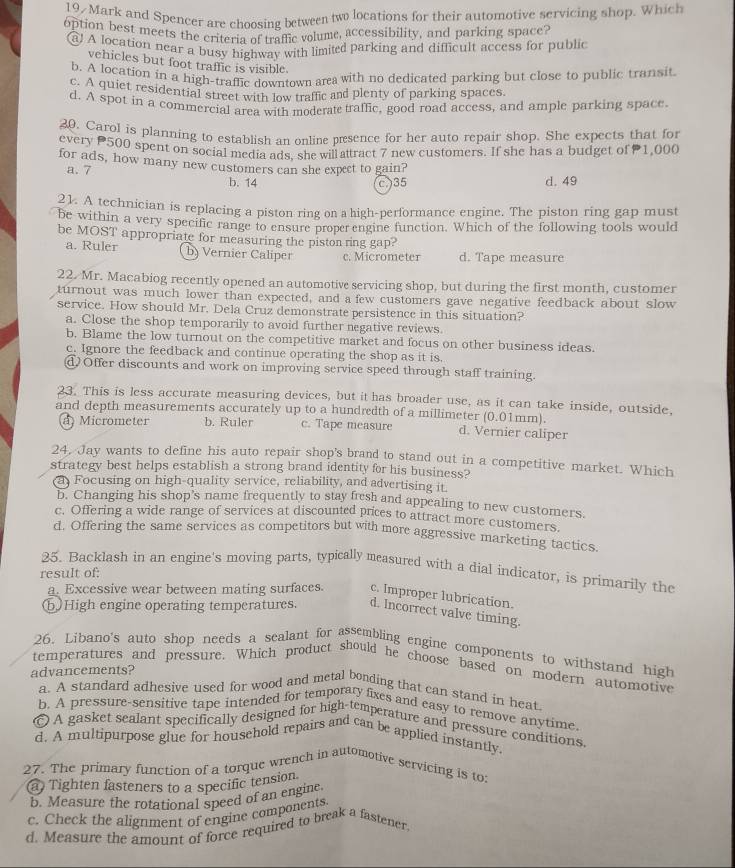 19/ Mark and Spencer are choosing between two locations for their automotive servicing shop. Which
option best meets the criteria of traffic volume, accessibility, and parking space?
a! A location near a busy highway with limited parking and difficult access for public
vehicles but foot traffic is visible.
b. A location in a high-traffic downtown area with no dedicated parking but close to public transit
c. A quiet residential street with low traffic and plenty of parking spaces
d. A spot in a commercial area with moderate traffic, good road access, and ample parking space.
20. Carol is planning to establish an online presence for her auto repair shop. She expects that for
every P500 spent on social media ads. she will attract 7 new customers. If she has a budget of1,000
for ads, how many new customers can she expect to gain?
a.7 b. 14 d. 49
c.)35
21. A technician is replacing a piston ring on a high-performance engine. The piston ring gap must
be within a very specific range to ensure properengine function. Which of the following tools would
be MOST appropriate for measuring the piston ring gap?
a. Ruler b) Vernier Caliper c. Micrometer d. Tape measure
22. Mr. Macabiog recently opened an automotive servicing shop, but during the first month, customer
turnout was much lower than expected, and a few customers gave negative feedback about slow
service. How should Mr. Dela Cruz demonstrate persistence in this situation?
a. Close the shop temporarily to avoid further negative reviews.
b. Blame the low turnout on the competitive market and focus on other business ideas.
c. Ignore the feedback and continue operating the shop as it is.
dOffer discounts and work on improving service speed through staff training.
23. This is less accurate measuring devices, but it has broader use, as it can take inside, outside,
and depth measurements accurately up to a hundredth of a millimeter (0.01mm).
a) Micrometer b. Ruler c. Tape measure d. Vernier caliper
24. Jay wants to define his auto repair shop's brand to stand out in a competitive market. Which
strategy best helps establish a strong brand identity for his business?
a Focusing on high-quality service, reliability, and advertising it.
b. Changing his shop’s name frequently to stay fresh and appealing to new customers.
c. Offering a wide range of services at discounted prices to attract more customers.
d. Offering the same services as competitors but with more aggressive marketing tactics.
25. Backlash in an engine's moving parts, typically measured with a dial indicator, is primarily the
result of:
a. Excessive wear between mating surfaces. c. Improper lubrication.
ⓑHigh engine operating temperatures. d. Incorrect valve timing.
26. Libano's auto shop needs a sealant for assembling engine components to withstand high
temperatures and pressure. Which product should he choose based on modern automotive
advancements?
a. A standard adhesive used for wood and metal bonding that can stand in heat
b. A pressure-sensitive tape intended for temporary fixes and easy to remove anytime
© A gasket sealant specifically designed for high-temperature and pressure conditions
d. A multipurpose glue for household repairs and can be applied instantly.
27. The primary function of a torque wrench in automotive servicing is to:
a Tighten fasteners to a specific tension
b. Measure the rotational speed of an engine.
c. Check the alignment of engine components
d. Measure the amount of force required to break a fastener