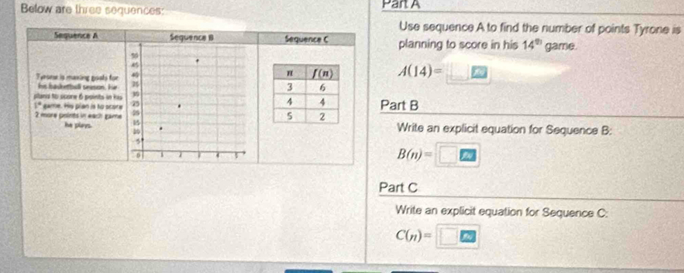 Below are three sequences: Part A
Use sequence A to find the number of points Tyrone is
Sequence A Sequence B Sequence C planning to score in his 14^(th) game.
Tyroene is maxiing gosts for
A(14)=
his basketbell sneson. Hir
plans to score 6 points in his
1° game. Hs plan is to score Part B
2 more points in each game
he playsWrite an explicit equation for Sequence B:
B(n)=
Part C
Write an explicit equation for Sequence C:
C(n)=