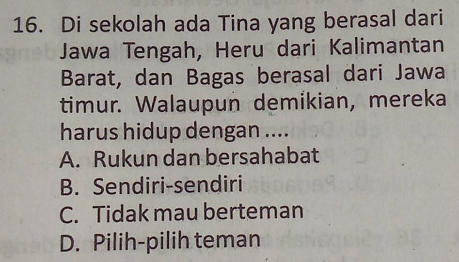 Di sekolah ada Tina yang berasal dari
Jawa Tengah, Heru dari Kalimantan
Barat, dan Bagas berasal dari Jawa
timur. Walaupun demikian, mereka
harus hidup dengan ....
A. Rukun dan bersahabat
B. Sendiri-sendiri
C. Tidak mau berteman
D. Pilih-pilih teman