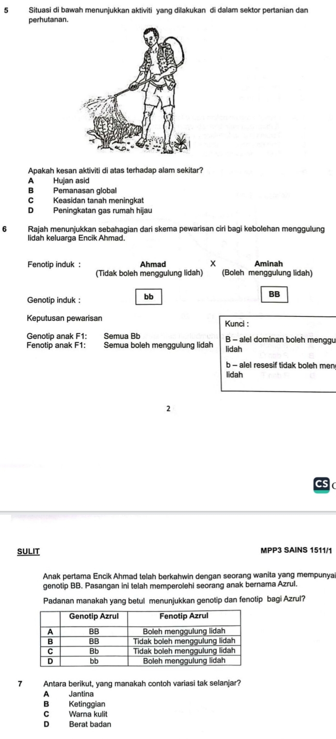 Situasi di bawah menunjukkan aktiviti yang dilakukan di dalam sektor pertanian dan
perhutanan.
Apakah kesan aktiviti di atas terhadap alam sekitar?
A Hujan asid
B Pemanasan global
C Keasidan tanah meningkat
D Peningkatan gas rumah hijau
6 Rajah menunjukkan sebahagian dari skema pewarisan ciri bagi kebolehan menggulung
lidah keluarga Encik Ahmad.
Fenotip induk : Ahmad X Aminah
(Tidak boleh menggulung lidah) (Boleh menggulung lidah)
BB
Genotip induk :
bb
Keputusan pewarisan
Kunci :
Genotip anak F1: Semua Bb B - alel dominan boleh menggu
Fenotip anak F1: Semua boleh menggulung lidah lidah
b - alel resesif tidak boleh men
lidah
2
SULIT MPP3 SAINS 1511/1
Anak pertama Encik Ahmad telah berkahwin dengan seorang wanita yang mempunyai
genotip BB. Pasangan ini telah memperolehi seorang anak bernama Azrul.
Padanan manakah yang betul menunjukkan genotip dan fenotip bagi Azrul?
1 Antara berikut, yang manakah contoh variasi tak selanjar?
A Jantina
B Ketinggian
C Warna kulit
D Berat badan