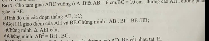 Cho tam giác ABC vuông ở A.Biết AB=6cm, BC=10cm , đương cao AH , đường phán 
giác là BE. 
a)Tính độ dài các đoạn thắng AE, EC; 
b)Gọi I là giao điểm của AH và BE.Chứng minh : AB.BI=BE.HB; 
c)Chứng minh △ AEI cân; 
d)Chứng minh: AB^2=BH.BC; 
cao AD BE cắt nhau tai H.