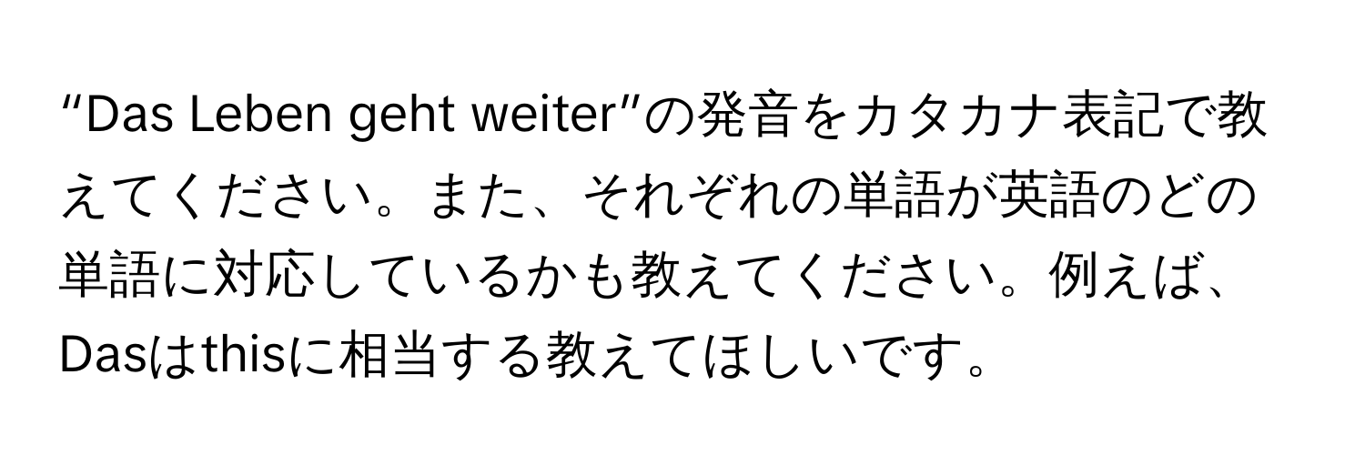 “Das Leben geht weiter”の発音をカタカナ表記で教えてください。また、それぞれの単語が英語のどの単語に対応しているかも教えてください。例えば、Dasはthisに相当する教えてほしいです。