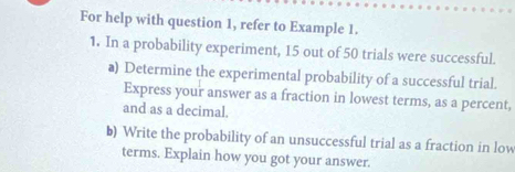 For help with question 1, refer to Example 1. 
1. In a probability experiment, 15 out of 50 trials were successful. 
a) Determine the experimental probability of a successful trial. 
Express your answer as a fraction in lowest terms, as a percent, 
and as a decimal. 
b) Write the probability of an unsuccessful trial as a fraction in low 
terms. Explain how you got your answer.