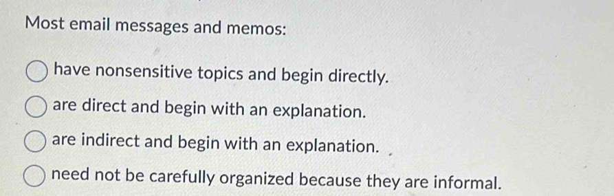 Most email messages and memos:
have nonsensitive topics and begin directly.
are direct and begin with an explanation.
are indirect and begin with an explanation.
need not be carefully organized because they are informal.