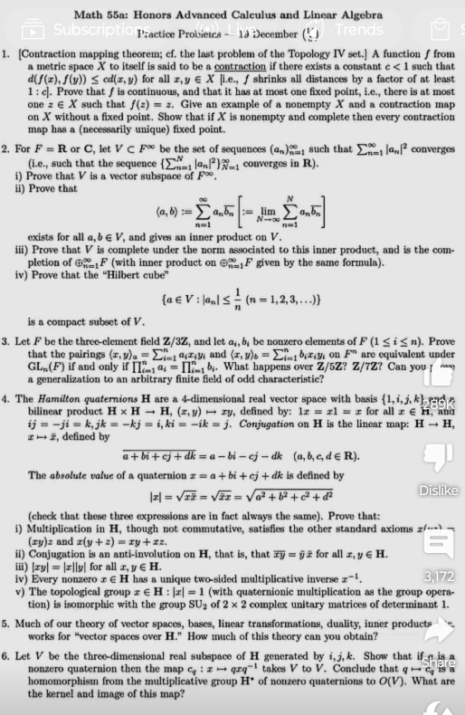 Math 55a: Honors Advanced Calculus and Linear Algebra
Practice Probiens - 19 December (Y_2)
1. [Contraction mapping theorem; cf. the last problem of the Topology IV set.] A function f from
a metric space X to itself is said to be a contraction if there exists a constant c<1</tex> such that
a (f(x),f(y))≤ cd(x,y) for all x,y∈ X[i.e., f shrinks all distances by a factor of at least
1 : c]. Prove that f is continuous, and that it has at most one fixed point, i.e., there is at most
onez∈ X such that f(z)=z. Give an example of a nonempty X and a contraction map
on X without a fixed point. Show that if X is nonempty and complete then every contraction
map has a (necessarily unique) fixed point.
2. For F=R or C, let V⊂ F^(∈fty) be the set of sequences (a_n)_(n=1)^(∈fty) such that sumlimits _(n=1)^(∈fty)|a_n|^2 converges
(i.e., such that the sequence (sumlimits _n=1)^N|a_n|^2 _(N=1)^(∈fty) converges in R).
i) Prove that V is a vector subspace of F∈fty .
ii) Prove that
(a,b):=sumlimits _(n=1)^(∈fty)a_noverline b_n[:=limlimits _Nto ∈fty sumlimits _(n=1)^Na_noverline b_n]
exists for all a,b∈ V , and gives an inner product on V.
iii) Prove that V is complete under the norm associated to this inner product, and is the com-
pletion of ⊕: F (with inner product on oplus _(n=1)^(∈fty)F given by the same formula).
iv) Prove that the “Hilbert cube”
 a∈ V:|a_n|≤  1/n (n=1,2,3,...)
is a compact subset of V.
3. Let F be the three-element field Z/3'Z , and let a_i,b_i be nonzero elements of F(1≤ i≤ n). Prove
that the pairings (x,y)_a=sumlimits _(i=1)^na_ix_iy_i and (x,y)_b=sumlimits _(i=1)^nb_ix_iy_i on F^n are equivalent under
GL_n(F) if and only if prodlimits _(i=1)^na_i=prodlimits _(i=1)^nb_i. What happens over Z/5Z? Z/7Z? Can you
a generalization to an arbitrary finite field of odd characteristic?
4. The Hamilton quaternions H are a 4-dimensional real vector space with basis  1,i,j,k d 
bilinear product H* Hto H,(x,y)to xy , defined by: 1x=x1=x for all z ∈ H, and
ij=-ji=k,jk=-kj=i,ki=-ik=j. Conjugation on H is the linear map: Hto H,
xto x , defined by
overline a+bi+cj+dk=a-bi-cj-dk(a,b,c,d∈ R).
The absolute value of a quaternion x=a+bi+cj+dk is defined by
|x|=sqrt(xoverline x)=sqrt(vector x)x=sqrt(a^2+b^2+c^2+d^2) Dislike
(check that these three expressions are in fact always the same). Prove that:
i) Multiplication in H, though not commutative, satisfies the other standard axioms z/…
(xy)z and x(y+z)=xy+xz.
ii) Conjugation is an anti-involution on H, that is, that overline xy=hat yoverline x for all x,y∈ H.
iii) |xy|=|x||y| for all x,y∈ H.
iv) Every nonzero x∈ H has a unique two-sided multiplicative inverse x^(-1). 3.172
v) The topological group x∈ H:|x|=1 (with quaternionic multiplication as the group opera-
tion) is isomorphic with the group SU_2 of 2* 2 complex unitary matrices of determinant 1.
5. Much of our theory of vector spaces, bases, linear transformations, duality, inner products
works for “vector spaces over H.” How much of this theory can you obtain?
6. Let V be the three-dimensional real subspace of H generated by i, j,k. Show that ifa is a
nonzero quaternion then the map c_q:xto qxq^(-1) takes V to V. Conclude that q → c is a
homomorphism from the multiplicative group H^(·) of nonzero quaternions to O(V). What are
the kernel and image of this map?