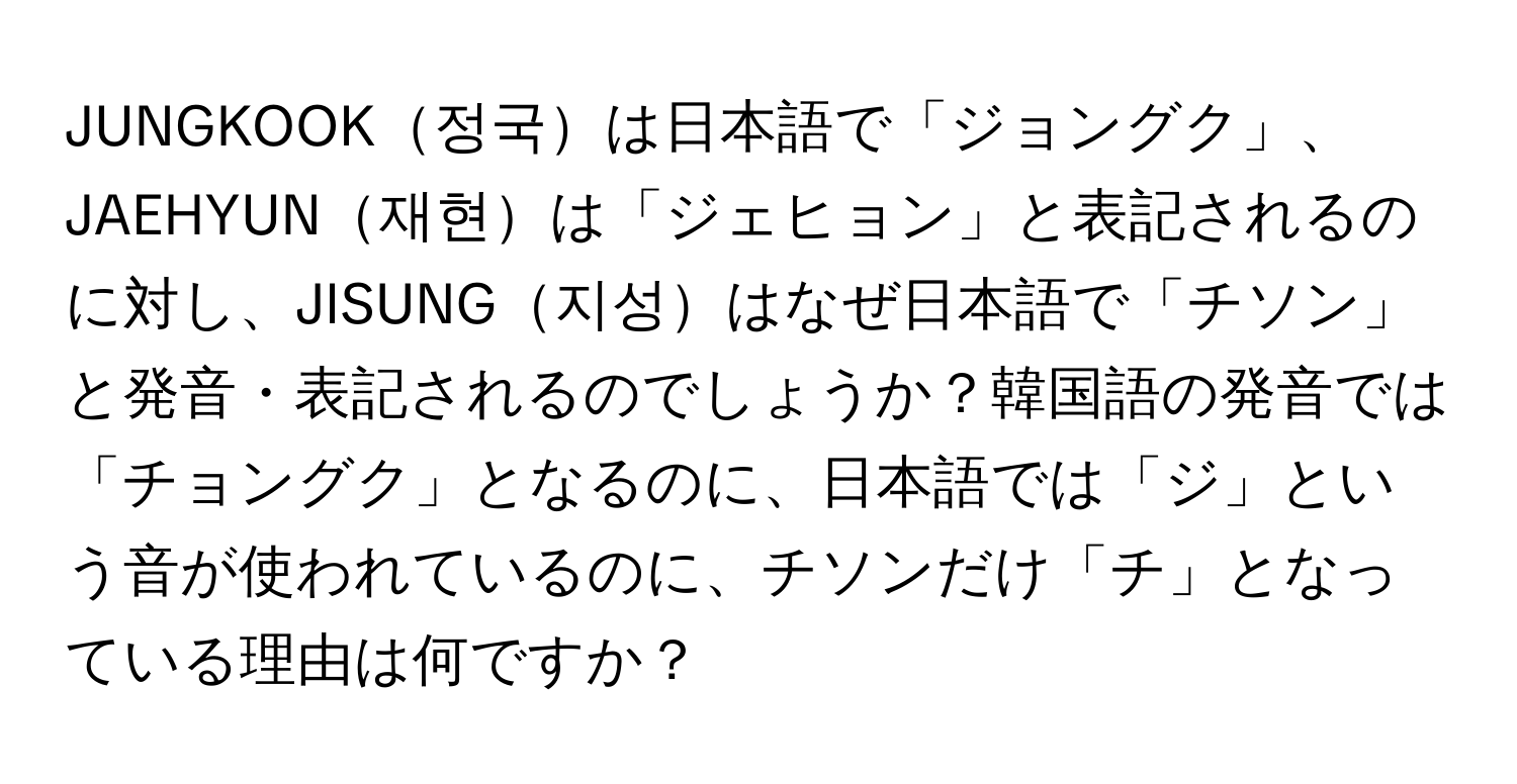 JUNGKOOK정국は日本語で「ジョングク」、JAEHYUN재현は「ジェヒョン」と表記されるのに対し、JISUNG지성はなぜ日本語で「チソン」と発音・表記されるのでしょうか？韓国語の発音では「チョングク」となるのに、日本語では「ジ」という音が使われているのに、チソンだけ「チ」となっている理由は何ですか？