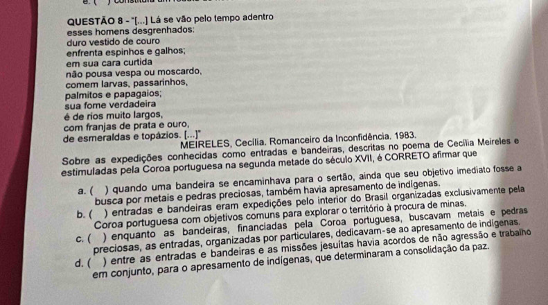 ( ) const
QUESTÃO 8 - "[...] Lá se vão pelo tempo adentro
esses homens desgrenhados:
duro vestido de couro
enfrenta espinhos e galhos;
em sua cara curtida
não pousa vespa ou moscardo,
comem larvas, passarinhos,
palmitos e papagaios;
sua fome verdadeira
é de rios muito largos,
com franjas de prata e ouro,
de esmeraldas e topázios. [...]'
MEIRELES, Cecília. Romanceiro da Inconfidência. 1983.
Sobre as expedições conhecidas como entradas e bandeiras, descritas no poema de Cecília Meireles e
estimuladas pela Coroa portuguesa na segunda metade do século XVII, é CORRETO afirmar que
a. ( ) quando uma bandeira se encaminhava para o sertão, ainda que seu objetivo imediato fosse a
busca por metais e pedras preciosas, também havia apresamento de indígenas.
b. ( ) entradas e bandeiras eram expedições pelo interior do Brasil organizadas exclusivamente pela
Coroa portuguesa com objetivos comuns para explorar o território à procura de minas.
c. ( ) enquanto as bandeiras, financiadas pela Coroa portuguesa, buscavam metais e pedras
preciosas, as entradas, organizadas por particulares, dedicavam-se ao apresamento de indigenas.
d. ( ) entre as entradas e bandeiras e as missões jesuítas havia acordos de não agressão e trabalho
em conjunto, para o apresamento de indígenas, que determinaram a consolidação da paz.