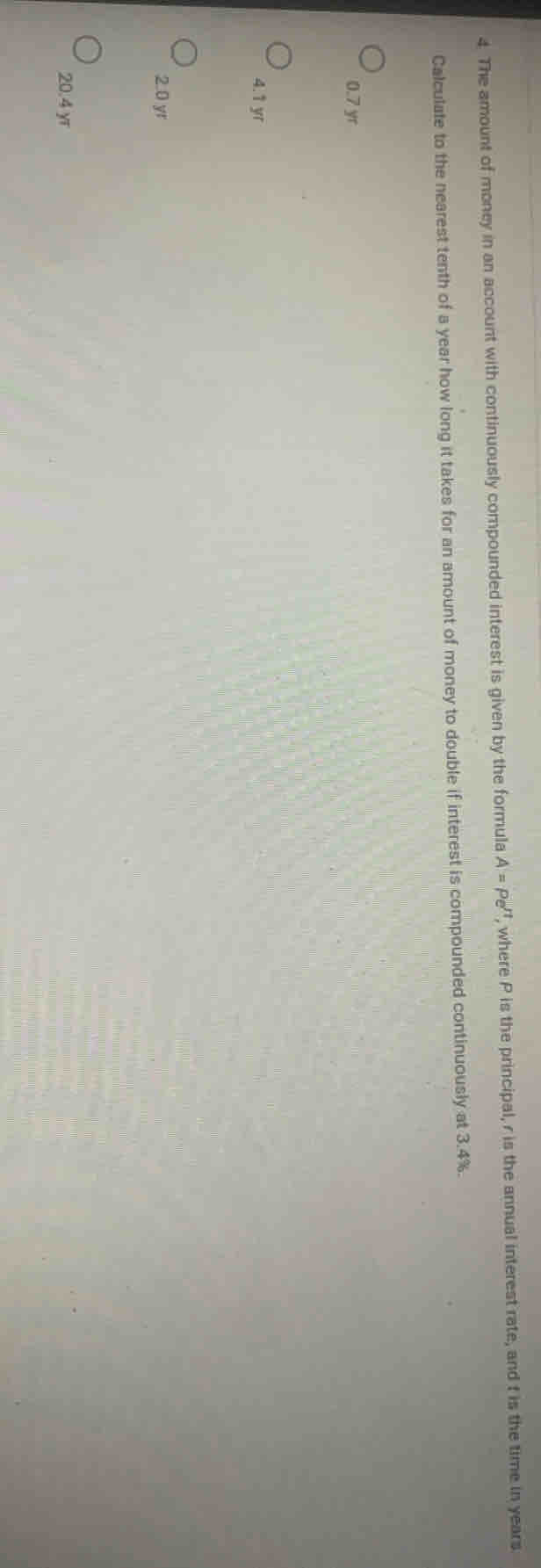 The amount of money in an account with continuously compounded interest is given by the formula A=Pe^(rt) , where P is the principal, r is the annual interest rate, and t is the time in years
Calculate to the nearest tenth of a year how long it takes for an amount of money to double if interest is compounded continuously at 3.4%.
0.7 yr
4.1 yr
2. 0 yr
20.4 yī