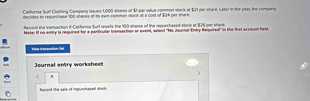 California Surf Clothing Company issues 1,000 shares of $1 par value common stock at $21 per share. Later in the year, the company 
decides to repurchase 100 shares of its own common stock at a cost of $24 per share. 
5 
Record the transaction if California Surf resells the 100 shares of the repurchased stock at $26 per share. 
Note: If no entry is required for a particular transaction or event, select "No Journal Entry Require d'' in the first account field. 
eBook View transaction list 
Ask Journal entry worksheet 
A 
Print 
Record the sale of repurchased stock 
References