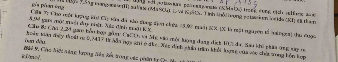 gia phản ứng 
lc đụng với potassium permanganate (KMnÖ₄) trong dung dịch sulfuric acid 
uu được 7,55g manganese(II) sulfate (N AnSO_4) I_2 và K_2SO_4. Tính khối lượng potassium iodide (KI) đã tham 
Câu 7: Cho một lượng khí Cl_2 vừa đủ vào dung dịch chứa 19,92 muối KX (X là một nguyên tố halogen) thu được
8,94 gam một muối duy nhất. Xác định muối KX. 
Câu 8: Cho 2,24 gam hỗn hợp gồm: CaCO_3 và Mg vào một lượng dung dịch HCl dư. Sau khi phản ứng xảy ra 
ban đầu. 
hoàn toàn thấy thoát ra 0,7437 lít hỗn hợp khí ở đkc. Xác định phần trăm khối lượng của các chất trong hỗn hợp 
Bài 9. Cho biết năng lượng liên kết trong các phân tử O_2N_2
kJ/mol.