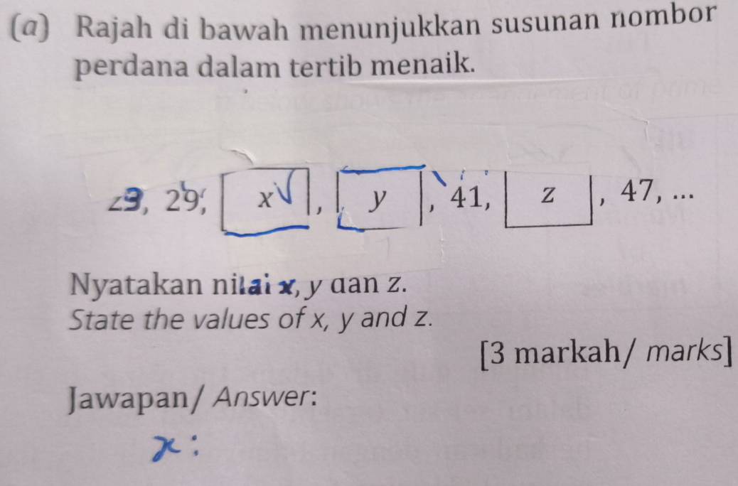 (α) Rajah di bawah menunjukkan susunan nombor 
perdana dalam tertib menaik.
∠ 9,29,|1 x
y 41, z , 47, ... 
Nyatakan nilai x, y dan z. 
State the values of x, y and z. 
[3 markah/ marks] 
Jawapan/ Answer: