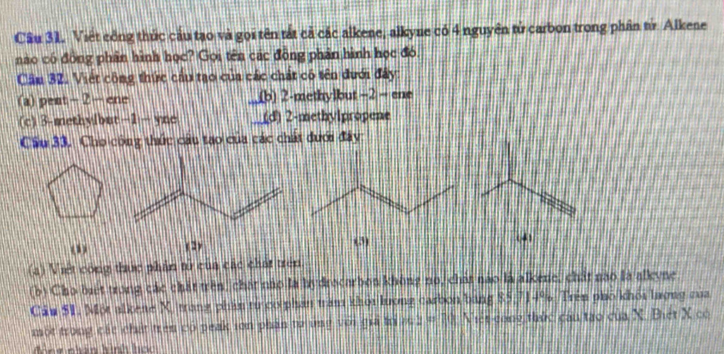 Việt công thức cầu tạo và gọi tên tắt cả các alkene, alkyne có 4 nguyên tử carbon trong phân tử. Alkene
nào có đồng phần hình học? Gọi tên các đồng phản hình học đó,
Câm 32. Việt công thức cầu tạo của các chất có tên dưới đây:
(a) pent - 2 - ene a (b) 2 -methylbut −2 − ene
(c) 3-methylbut−1 — yne (d) 2 -methylpropene
Cầu 33. Cho công thức cầu tạo của các chất dưới đây:
() (3)
(4)
( 2)
(a) Việt công thực phân tử của các chất trên
(b) Cho biết trong các chất trên, chất nào là bydrocarbon không no, chát nào là alkene, chất nào là alkyne
Cảu $1, Một alkene X, trang phần tư có phần tràm khỏi lượng carbon bang $5,714%. Trên phố khỏi lượng của
một trong các chất trên có peak ion phần từ ủng với giả trì 20 2 # 10 Niệt cong thức cầu tạo của X. Biệt X có
Nng nhân hình hcc