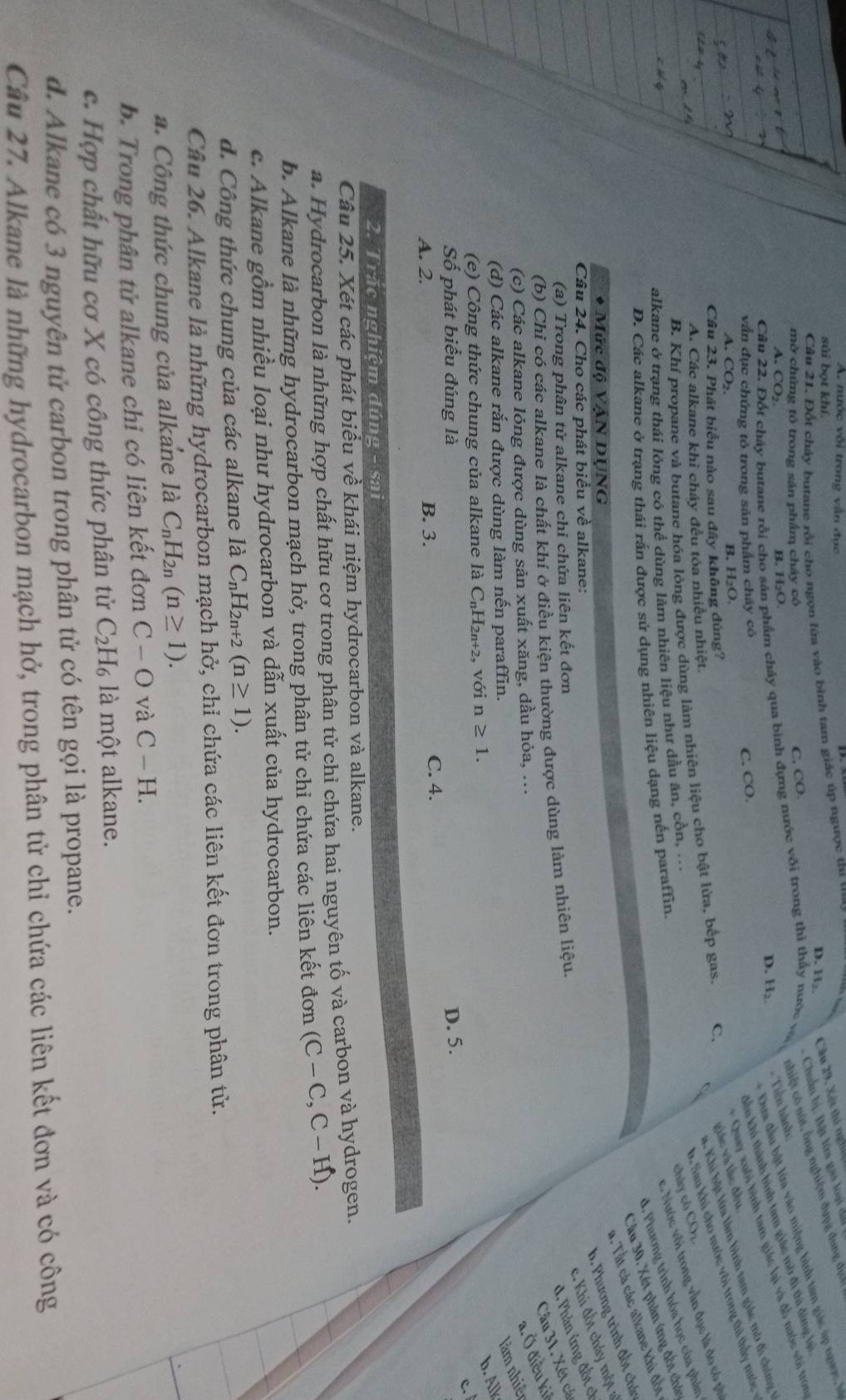nước vôi trong văn đục
sủi bot khí
D. H: Câu 29, Xét thí nghiệ
Câu 21. Đốt chảy butane rồi cho ngọn lửa vào bình tam giác úp ngược thi thay
- Chuẩn bị: Bật lữa gas loại đấi
* Đưa đầu bật lửa vào miệng bình tam giác úp ngược h
Cân 22. Đốt chảy butane rồi cho sân phẩm cháy qua bình đựng nước với trong thì thấy nước và nhiệt có nút, ông nghiệm đụng đung địch
mờ chứng tỏ trong sản phẩm chảy có
C. CO.
Kến khí thành bình tam giác mở đi thì đùng lại
A. CO₂.
D. H₂ - Tiền hành:
B. H₂O.
vấn đục chứng tó trong sản phẩm cháy có
C. CO.
A. CO₂.
B. H₂O.
* Quay xuôi bình tam giác lại và đồ nước với tron
B. Khí propane và butane hóa lỏng được dùng làm nhiên liệu cho bật lừa, bếp gas. C. C #. Khi bật lửa lâm bình tam giác mờ đi chứng t
Câu 23. Phát biểu nào sau đây không đúng?
giác và lắc đều
A. Các alkane khi cháy đều tỏa nhiều nhiệt.
b. Sau khi cho nước vôi trong thì thấy nưc 
c. Nước với trong vẫn đục là đo có pà
U. Phương trình hóa học của phân
alkane ở trạng thái lông có thể dùng làm nhiên liệu như dầu ăn, cồn, ...
chây có COz
Câu 30. Xét phân ứng đốt chát
D. Các alkane ở trang thái rấn được sử dụng nhiên liệu dạng nến paraffin.
a. Tất cả các alkane khi đốt
* Mức độ VậN DỤNG
b. Phương trình đốt chá
Câu 24. Cho các phát biểu về alkane:
c. Khi đốt chá   m ột a
(a) Trong phân tử alkane chi chứa liên kết đơn
(b) Chỉ có các alkane là chất khí ở điều kiện thường được dùng làm nhiên liệu.
d. Phản ứng đốt c
Câu 31. Xét cá
(c) Các alkane lỏng được dùng sản xuất xăng, dầu hỏa, ..
a. Ở điều ki
(d) Các alkane rắn được dùng làm nến paraffin.
làm nhiê
b. Alk
(e) Công thức chung của alkane là C_nH_2n+2 2, với n≥ 1.
c. 
Số phát biểu đúng là D. 5.
A. 2. B. 3. C. 4.
2. Trắc nghiệm đúng - sai
Câu 25. Xét các phát biểu về khái niệm hydrocarbon và alkane.
a. Hydrocarbon là những hợp chất hữu cơ trong phân tử chỉ chứa hai nguyên tố và carbon và hydrogen.
b. Alkane là những hydrocarbon mạch hở, trong phân tử chỉ chứa các liên kết đơn (C-C,C-H).
c. Alkane gồm nhiều loại như hydrocarbon và dẫn xuất của hydrocarbon.
d. Công thức chung của các alkane là C_nH_2n+2(n≥ 1).
Câu 26. Alkane là những hydrocarbon mạch hở, chỉ chứa các liên kết đơn trong phân tử.
a. Công thức chung của alkane là C_nH_2n(n≥ 1).
b. Trong phân tử alkane chỉ có liên kết đơn C-O và C-H.
c. Hợp chất hữu cơ X có công thức phân tử C_2H_6 là một alkane.
d. Alkane có 3 nguyên tử carbon trong phân tử có tên gọi là propane.
Câu 27. Alkane là những hydrocarbon mạch hở, trong phân tử chỉ chứa các liên kết đơn và có công