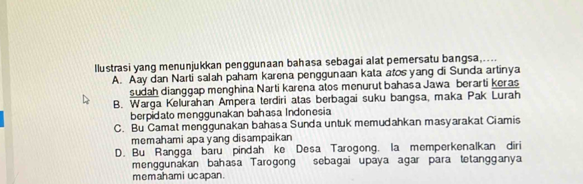 llustrasi yang menunjukkan penggunaan bahasa sebagai alat pemersatu bangsa,....
A. Aay dan Narti salah paham karena penggunaan kata atos yang di Sunda artinya
sudah dianggap menghina Narti karena atos menurut bahas a Jawa berarti keras
B. Warga Kelurahan Ampera terdiri atas berbagai suku bangsa, maka Pak Lurah
berpidato menggunakan bahasa Indonesia
C. Bu Camat menggunakan bahasa Sunda untuk memudahkan masyarakat Ciamis
memahami apa yang disampaikan
D. Bu Rangga baru pindah ke Desa Tarogong. la memperkenalkan diri
menggunakan bahasa Tarogong sebagai upaya agar para tetangganya
memahami ucapan.