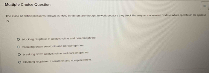 The class of antidepressants known as MAO inhibitors are thought to work because they block the enzyme monoamine oxidase, which operates in the synapse
by
blocking reuptake of acetylcholine and norepinephrine.
breaking down serotonin and norepinephrine.
breaking down acetylcholine and norepinephrine.
blocking reuptake of serotonin and norepinephrine.