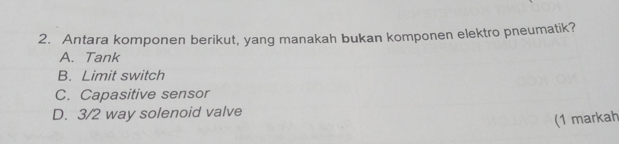 Antara komponen berikut, yang manakah bukan komponen elektro pneumatik?
A. Tank
B. Limit switch
C. Capasitive sensor
D. 3/2 way solenoid valve
(1 markah