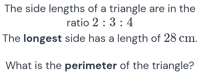 The side lengths of a triangle are in the 
ratio 2:3:4
The longest side has a length of 28 cm. 
What is the perimeter of the triangle?