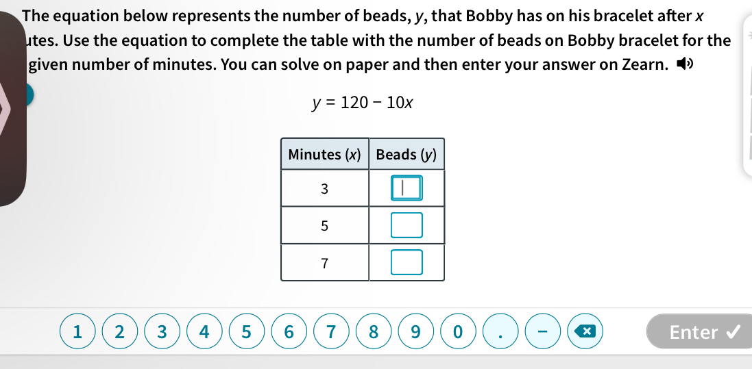 The equation below represents the number of beads, y, that Bobby has on his bracelet after x
utes. Use the equation to complete the table with the number of beads on Bobby bracelet for the 
given number of minutes. You can solve on paper and then enter your answer on Zearn. •
y=120-10x
1 2 3 4 5 6 7 8 9 0 Enter