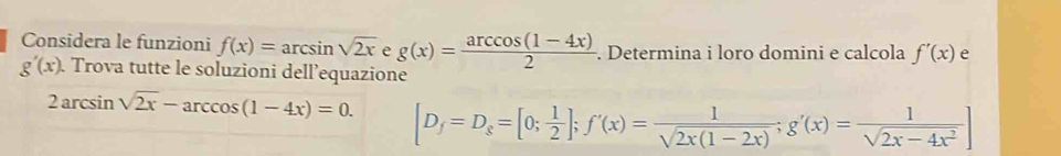 Considera le funzioni f(x)=arcsin sqrt(2x) e g(x)= (arccos (1-4x))/2 . Determina i loro domini e calcola f'(x) e
g'(x) Trova tutte le soluzioni dell’equazione
2arcsin sqrt(2x)-arccos (1-4x)=0. [D_f=D_g=[0; 1/2 ]; f'(x)= 1/sqrt(2x(1-2x)) ; g'(x)= 1/sqrt(2x-4x^2) ]