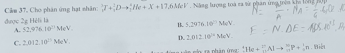 Cho phản ứng hạt nhân: _1^(3T+_1^2Dto _2^4He+X+17 ,6MeV . Năng lượng toả ra từ phản ứng trên khi tong hợp
được 2g Hêli là
B.
A. 52,976.10^23)MeV. 5,2976.10^(23) N MeV.
D. 2,012.10^(24)M
C. 2,012.10^(23)MeV. eV.
ê n gây ra phần ứng: _2^4He+_(13)^(27)Alto _(15)^(30)P+_0^1n. Biết