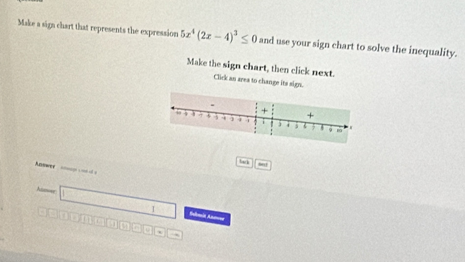 Make a sign chart that represents the expression 5x^4(2x-4)^3≤ 0 and use your sign chart to solve the inequality. 
Make the sign chart, then click next. 
Click an area to change its sign. 
+ + 
to 3 6 -3 A a 4 6 A x
。 10
bac k next 
Answer Attwnige s ont of y
Auswer 
1 Submit Anower 
in
3 a a D