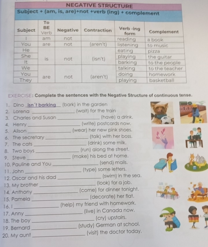 NEGATIVE 
EXERCISE: Complete the sentences with the Negative Structure of continuous tense. 
1. Dino _isn't barking_ (bark) in the garden 
2. Lorena _(wait) for the train 80606
3. Charles and Susan _(have) a drink. 
4. Henry _(write) postcards now. 
5. Alison _(wear) her new pink shoes. 
6. The secretary _(talk) with her boss. 
7. The cats _(drink) some milk. 
8. Two boys_ (run) along the street. 
9. Steve_ (make) his bed at home. 
10. Pauline and You _(send) mails. 
11. John _(type) some letters. 
12. Oscar and his dad _(swim) in the sea. 
13. My brother _(look) for a job. 
14. Anthony _(come) for dinner tonight. 
15. Pamela _(decorate) her flat. 
16.I _(help) my friend with homework. 
17. Anny _(live) in Canada now. 
18. The boy _(cry) upstairs. 
19. Bernard _(study) German at school. 
20. My aunt _(visit) the doctor today.