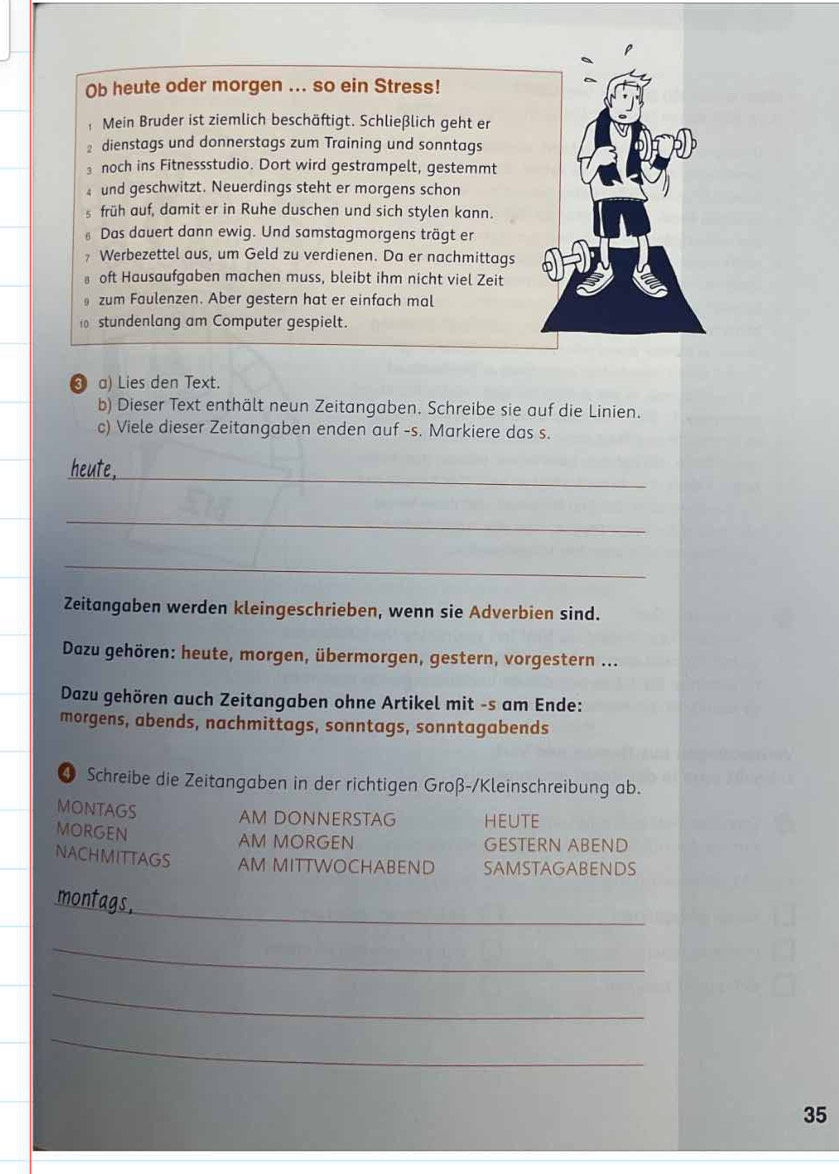 Ob heute oder morgen ... so ein Stress! 
Mein Bruder ist ziemlich beschäftigt. Schließlich geht er 
dienstags und donnerstags zum Training und sonntags 
₃ noch ins Fitnessstudio. Dort wird gestrampelt, gestemmt 
und geschwitzt. Neuerdings steht er morgens schon 
früh auf, damit er in Ruhe duschen und sich stylen kann. 
Das dauert dann ewig. Und samstagmorgens trägt er 
Werbezettel aus, um Geld zu verdienen. Da er nachmittags 
oft Hausaufgaben machen muss, bleibt ihm nicht viel Zeit 
zum Faulenzen. Aber gestern hat er einfach mal 
0 stundenlang am Computer gespielt. 
❸ a) Lies den Text. 
b) Dieser Text enthält neun Zeitangaben. Schreibe sie auf die Linien. 
c) Viele dieser Zeitangaben enden auf -s. Markiere das s. 
_ 
_ 
_ 
Zeitangaben werden kleingeschrieben, wenn sie Adverbien sind. 
Dazu gehören: heute, morgen, übermorgen, gestern, vorgestern ... 
Dazu gehören auch Zeitangaben ohne Artikel mit -s am Ende: 
morgens, abends, nachmittags, sonntags, sonntagabends 
4 Schreibe die Zeitangaben in der richtigen Groß-/Kleinschreibung ab. 
MONTAGS AM DONNERSTAG HEUTE 
MORGEN 
AM MORGEN GESTERN ABEND 
NACHMITTAGS AM MITTWOCHABEND SAMSTAGABENDS 
_ 
_ 
_ 
_ 
_ 
35